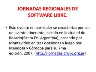 JORNADAS REGIONALES DE SOFTWARE LIBRE.Este evento en particular se caracteriza por ser un evento itinerante, nacido en la ciudad de Rosario(Santa Fe- Argentina), pasando por Montevideo en tres ocasiones y luego por Mendoza y Córdoba para su 7ma edición, 2007. (http://jornadas.grulic.org.ar)