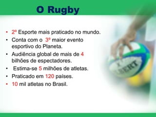 O Rugby

• 2º Esporte mais praticado no mundo.
• Conta com o 3º maior evento
  esportivo do Planeta.
• Audiência global de mais de 4
  bilhões de espectadores.
• Estima-se 5 milhões de atletas.
• Praticado em 120 países.
• 10 mil atletas no Brasil.
 