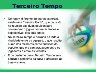 Terceiro Tempo
• No rugby, diferente de outros esportes,
  existe uma "Terceira Parte", que consiste
  na reunião das duas equipes para
  comemorar o jogo e comentar lances e
  expectativas dos dois times.
• No Terceiro Tempo é deixada de lado a
  rivalidade entre as equipes, o que resulta
  numa das melhores características do
  esporte, que é a camaradagem entre os
  jogadores e entre as torcidas.
• É de costume que o Terceiro Tempo seja
  bancado pelo time da casa e oferecido ao
  time visitante.
 