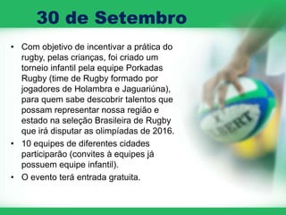 30 de Setembro
• Com objetivo de incentivar a prática do
  rugby, pelas crianças, foi criado um
  torneio infantil pela equipe Porkadas
  Rugby (time de Rugby formado por
  jogadores de Holambra e Jaguariúna),
  para quem sabe descobrir talentos que
  possam representar nossa região e
  estado na seleção Brasileira de Rugby
  que irá disputar as olimpíadas de 2016.
• 10 equipes de diferentes cidades
  participarão (convites à equipes já
  possuem equipe infantil).
• O evento terá entrada gratuita.
 