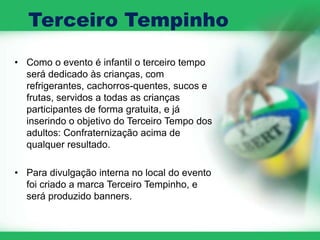 Terceiro Tempinho
• Como o evento é infantil o terceiro tempo
  será dedicado às crianças, com
  refrigerantes, cachorros-quentes, sucos e
  frutas, servidos a todas as crianças
  participantes de forma gratuita, e já
  inserindo o objetivo do Terceiro Tempo dos
  adultos: Confraternização acima de
  qualquer resultado.

• Para divulgação interna no local do evento
  foi criado a marca Terceiro Tempinho, e
  será produzido banners.
 