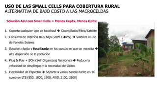 Solución ALU con Small Cells = Menos CapEx, Menos OpEx:
1. Soporta cualquier tipo de backhaul  Cobre/Radio/Fibra/Satélite
2. Consumo de Potencia muy bajo (20W a 40W)  Viabiliza el uso
de Paneles Solares
3. Solución rápida y focalizada en los puntos en que se necesita 
Alta dispersión de la población
4. Plug & Play + SON (Self Organizing Networks)  Reduce la
velocidad de despliegue y la necesidad de visitas
5. Flexibilidad de Espectro  Soporte a varias bandas tanto en 3G
como en LTE (850, 1800, 1900, AWS, 2100, 2600)
USO DE LAS SMALL CELLS PARA COBERTURA RURAL
ALTERNATIVA DE BAJO COSTO A LAS MACROCELDAS
 