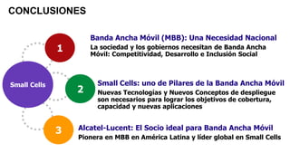 Small Cells
1
3
2
Banda Ancha Móvil (MBB): Una Necesidad Nacional
La sociedad y los gobiernos necesitan de Banda Ancha
Móvil: Competitividad, Desarrollo e Inclusión Social
CONCLUSIONES
Alcatel-Lucent: El Socio ideal para Banda Ancha Móvil
Pionera en MBB en América Latina y líder global en Small Cells
Small Cells: uno de Pilares de la Banda Ancha Móvil
Nuevas Tecnologías y Nuevos Conceptos de despliegue
son necesarios para lograr los objetivos de cobertura,
capacidad y nuevas aplicaciones
 