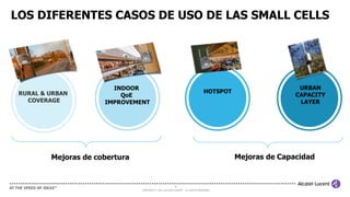 9
COPYRIGHT © 2013 ALCATEL-LUCENT. ALL RIGHTS RESERVED.
LOS DIFERENTES CASOS DE USO DE LAS SMALL CELLS
RURAL & URBAN
COVERAGE
INDOOR
QoE
IMPROVEMENT
HOTSPOT
URBAN
CAPACITY
LAYER
Mejoras de CapacidadMejoras de cobertura
 