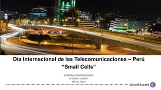Día Internacional de las Telecomunicaciones – Perú
“Small Cells”
ESTEBAN DIAZGRANADOS
ALCATEL LUCENT
MAYO, 2015
 