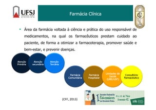 Farmácia Clínica
• Área da farmácia voltada à ciência e prática do uso responsável de
medicamentos, na qual os farmacêuticos prestam cuidado ao
paciente, de forma a otimizar a farmacoterapia, promover saúde e
bem-estar, e prevenir doenças.
(CFF, 2013)
 