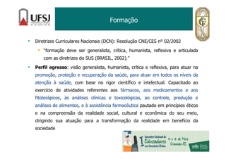 Formação
• Diretrizes Curriculares Nacionais (DCN): Resolução CNE/CES nº 02/2002
“formação deve ser generalista, crítica, humanista, reflexiva e articulada
com as diretrizes do SUS (BRASIL, 2002).”
• Perfil egresso: visão generalista, humanista, crítica e reflexiva, para atuar na
promoção, proteção e recuperação da saúde, para atuar em todos os níveis da
atenção à saúde, com base no rigor científico e intelectual. Capacitado ao
exercício de atividades referentes aos fármacos, aos medicamentos e aos
fitoterápicos, às análises clínicas e toxicológicas, ao controle, produção e
análises de alimentos, e à assistência farmacêutica pautado em princípios éticos
e na compreensão da realidade social, cultural e econômica do seu meio,
dirigindo sua atuação para a transformação da realidade em benefício da
sociedade
 