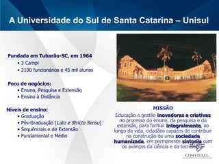 A Universidade do Sul de Santa Catarina – Unisul  Fundada em Tubarão-SC, em 1964 3 Campi 2100 funcionários e 45 mil alunos Foco de negócios: Ensino, Pesquisa e Extensão Ensino à Distância Níveis de ensino: Graduação Pós-Graduação ( Lato e Stricto Sensu ) Sequênciais e de Extensão Fundamental e Médio MISSÃO Educação e gestão  inovadoras e criativas  no processo do ensino, da pesquisa e da extensão, para formar  integralmente , ao longo da vida, cidadãos capazes de contribuir na construção de uma  sociedade humanizada , em permanente  sintonia  com os avanços da ciência e da tecnologia. 