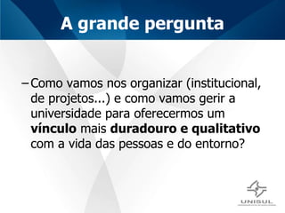 A grande pergunta Como vamos nos organizar (institucional, de projetos...) e como vamos gerir a universidade para oferecermos um  vínculo  mais  duradouro e qualitativo  com a vida das pessoas e do entorno? 