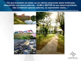 “ Os que buscarem as raízes, ou os valores essenciais desta Instituição descobrirão que essas palavras – ALMA e MOTOR de seu desenvolvimento, não constituem apenas palavras, ou expressões vazias...” A Unisul na perspectiva dos próximos 40 anos Ética e  Transparência Humildade Visão Integrada do Ser Humano Valorização Humana e Profissional Valorização da  Postura criativa e  inovadora Orientação para Aprendizagem  Organizacional Liderança para resultados ALMA (valores) 