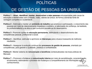 POLÍTICAS DE GESTÃO DE PESSOAS DA UNISUL Política 1  –  Atrair, identificar, manter, desenvolver e reter pessoas  entusiasmadas pela causa da educação e identificadas com a missão, visão, valores da Unisul, de forma a torná-las fonte de vantagem competitiva e sustentável. Política 2  – Estimular e manter um  ambiente de trabalho  que promova à participação, o crescimento das pessoas por meio de relacionamento respeitoso e solidário, a valorização da confiança, da lealdade, do profissionalismo e da ética e que conduza à excelência do desempenho. Política 3  - Promover ações de  educação permanente , estimulando o desenvolvimento das competências pessoal, profissional e social. Política 4  – Identificar, estimular e aprimorar as  lideranças  para a busca incessante de melhores resultados. Política 5  – Assegurar à evolução continua dos  processos de gestão de pessoas , orientado por  competências, para garantir a qualidade, presteza e confiabilidade. Política 6  - Manter sistema de  remuneração e benefícios  contextualizadas nas boas práticas de  Mercado Política 7  – Promover e fortalecer a  comunicação interna  por meio de sensibilização, conscientização, envolvimento, estimulando o processo de mudança e o compartilhamento de informações e de conhecimentos. 