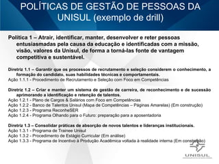 POLÍTICAS DE GESTÃO DE PESSOAS DA UNISUL (exemplo de drill) Política 1 – Atrair, identificar, manter, desenvolver e reter pessoas entusiasmadas pela causa da educação e identificadas com a missão, visão, valores da Unisul, de forma a torná-las fonte de vantagem competitiva e sustentável. Diretriz 1.1 – Garantir que os processos de recrutamento e seleção considerem o conhecimento, a formação do candidato, suas habilidades técnicas e comportamentais. Ação 1.1.1 - Procedimento de Recrutamento e Seleção com Foco em Competências Diretriz 1.2 – Criar e manter um sistema de gestão de carreira, de reconhecimento e de sucessão aprimorando a identificação e retenção de talentos. Ação 1.2.1 - Plano de Cargos & Salários com Foco em Competências Ação 1.2.2 - Banco de Talentos Unisul (Mapa de Competências – Páginas Amarelas) (Em construção) Ação 1.2.3 - Programa  ReconheSER   Ação 1.2.4 - Programa Olhando para o Futuro: preparação para a aposentadoria  Diretriz 1.3 – Consolidar práticas de absorção de novos talentos e lideranças institucionais. Ação 1.3.1 - Programa de Trainee Unisul Ação 1.3.2 - Procedimento de Estágio Curricular (Em análise) Ação 1.3.3 - Programa de Incentivo à Produção Acadêmica voltada à realidade interna (Em construção) 