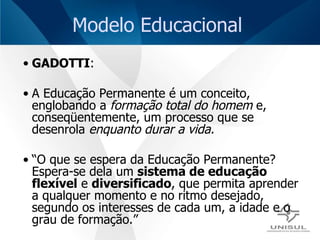 Modelo Educacional GADOTTI : A Educação Permanente é um conceito, englobando a  formação total do homem  e, conseqüentemente, um processo que se desenrola  enquanto durar a vida.  “ O que se espera da Educação Permanente? Espera-se dela um  sistema de educação flexível  e  diversificado , que permita aprender a qualquer momento e no ritmo desejado, segundo os interesses de cada um, a idade e o grau de formação.”  