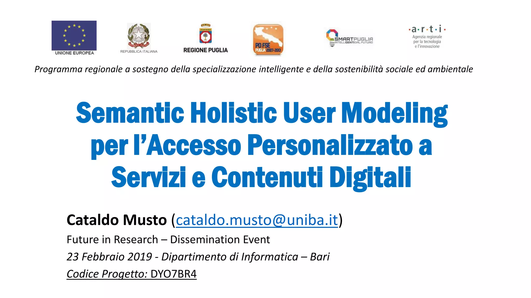 Semantic Holistic User Modeling
per l’Accesso Personalizzato a
Servizi e Contenuti Digitali
Cataldo Musto (cataldo.musto@uniba.it)
Future in Research – Dissemination Event
23 Febbraio 2019 - Dipartimento di Informatica – Bari
Codice Progetto: DYO7BR4
Programma regionale a sostegno della specializzazione intelligente e della sostenibilità sociale ed ambientale
 