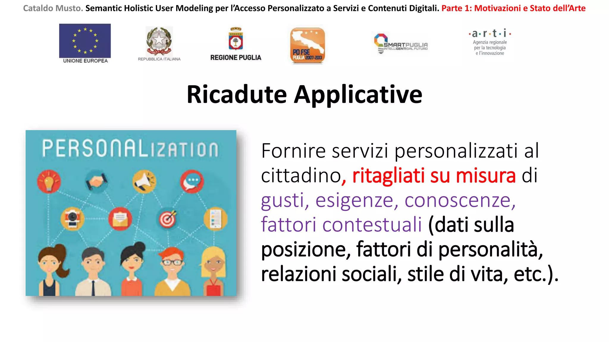 Fornire servizi personalizzati al
cittadino, ritagliati su misura di
gusti, esigenze, conoscenze,
fattori contestuali (dati sulla
posizione, fattori di personalità,
relazioni sociali, stile di vita, etc.).
Ricadute Applicative
Cataldo Musto. Semantic Holistic User Modeling per l’Accesso Personalizzato a Servizi e Contenuti Digitali. Parte 1: Motivazioni e Stato dell’Arte
 