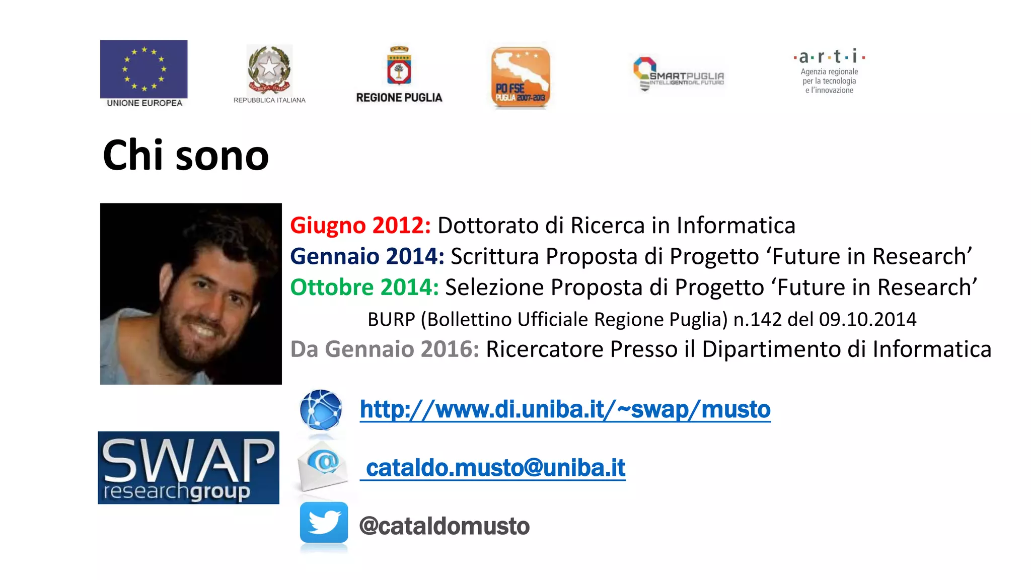 Chi sono
Giugno 2012: Dottorato di Ricerca in Informatica
Gennaio 2014: Scrittura Proposta di Progetto ‘Future in Research’
Ottobre 2014: Selezione Proposta di Progetto ‘Future in Research’
BURP (Bollettino Ufficiale Regione Puglia) n.142 del 09.10.2014
Da Gennaio 2016: Ricercatore Presso il Dipartimento di Informatica
http://www.di.uniba.it/~swap/musto
cataldo.musto@uniba.it
@cataldomusto
 