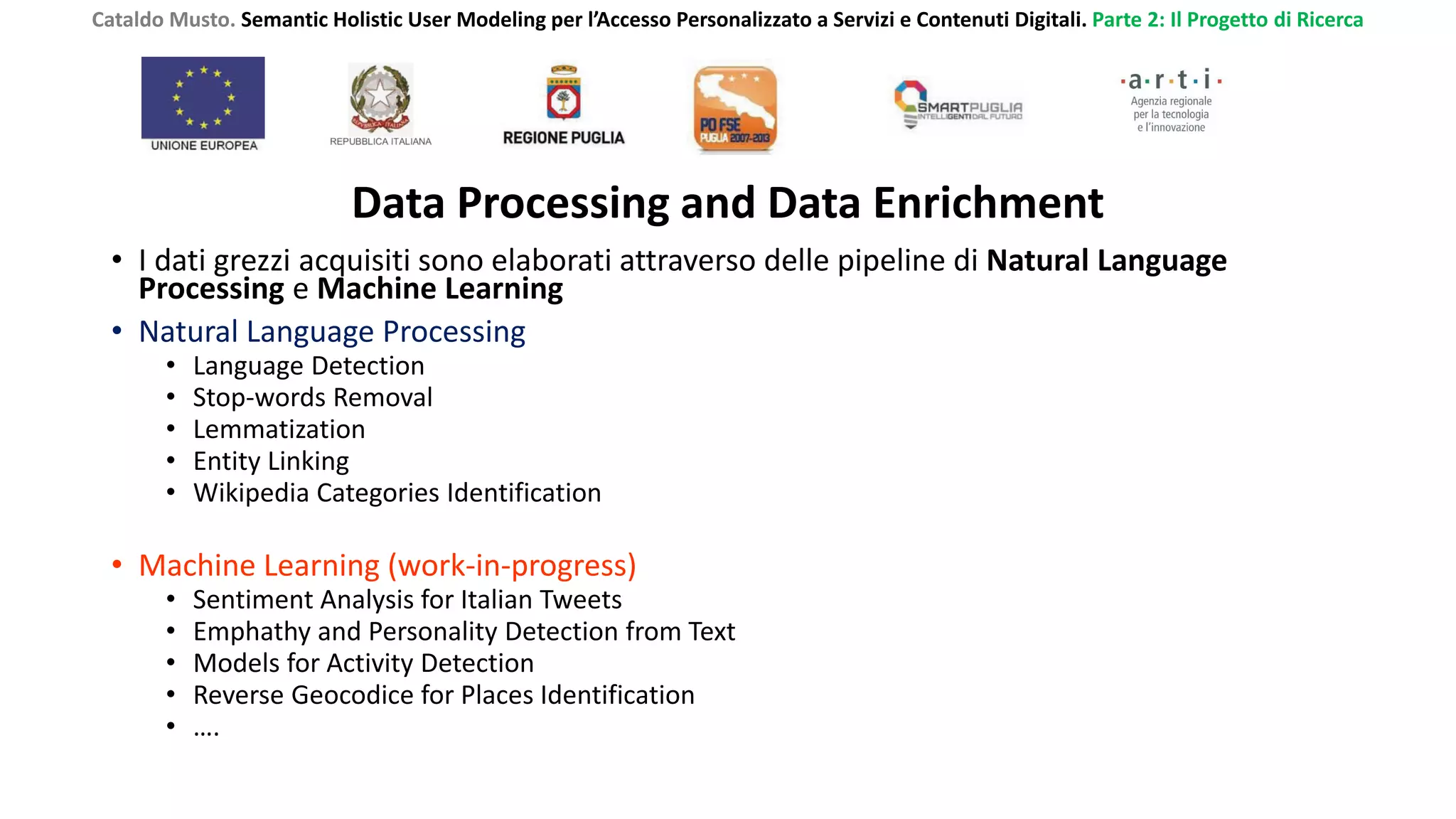 Cataldo Musto. Semantic Holistic User Modeling per l’Accesso Personalizzato a Servizi e Contenuti Digitali. Parte 2: Il Progetto di Ricerca
Data Processing and Data Enrichment
• I dati grezzi acquisiti sono elaborati attraverso delle pipeline di Natural Language
Processing e Machine Learning
• Natural Language Processing
• Language Detection
• Stop-words Removal
• Lemmatization
• Entity Linking
• Wikipedia Categories Identification
• Machine Learning (work-in-progress)
• Sentiment Analysis for Italian Tweets
• Emphathy and Personality Detection from Text
• Models for Activity Detection
• Reverse Geocodice for Places Identification
• ….
 