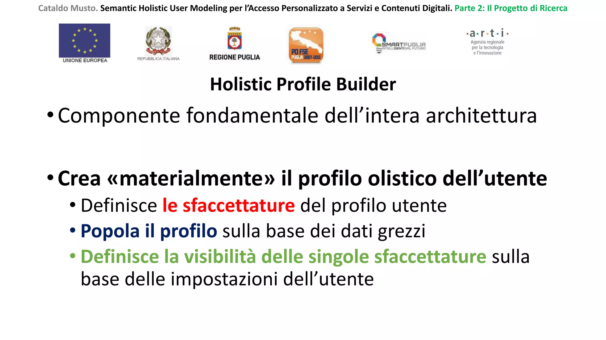 Cataldo Musto. Semantic Holistic User Modeling per l’Accesso Personalizzato a Servizi e Contenuti Digitali. Parte 2: Il Progetto di Ricerca
Holistic Profile Builder
•Componente fondamentale dell’intera architettura
•Crea «materialmente» il profilo olistico dell’utente
• Definisce le sfaccettature del profilo utente
• Popola il profilo sulla base dei dati grezzi
• Definisce la visibilità delle singole sfaccettature sulla
base delle impostazioni dell’utente
 