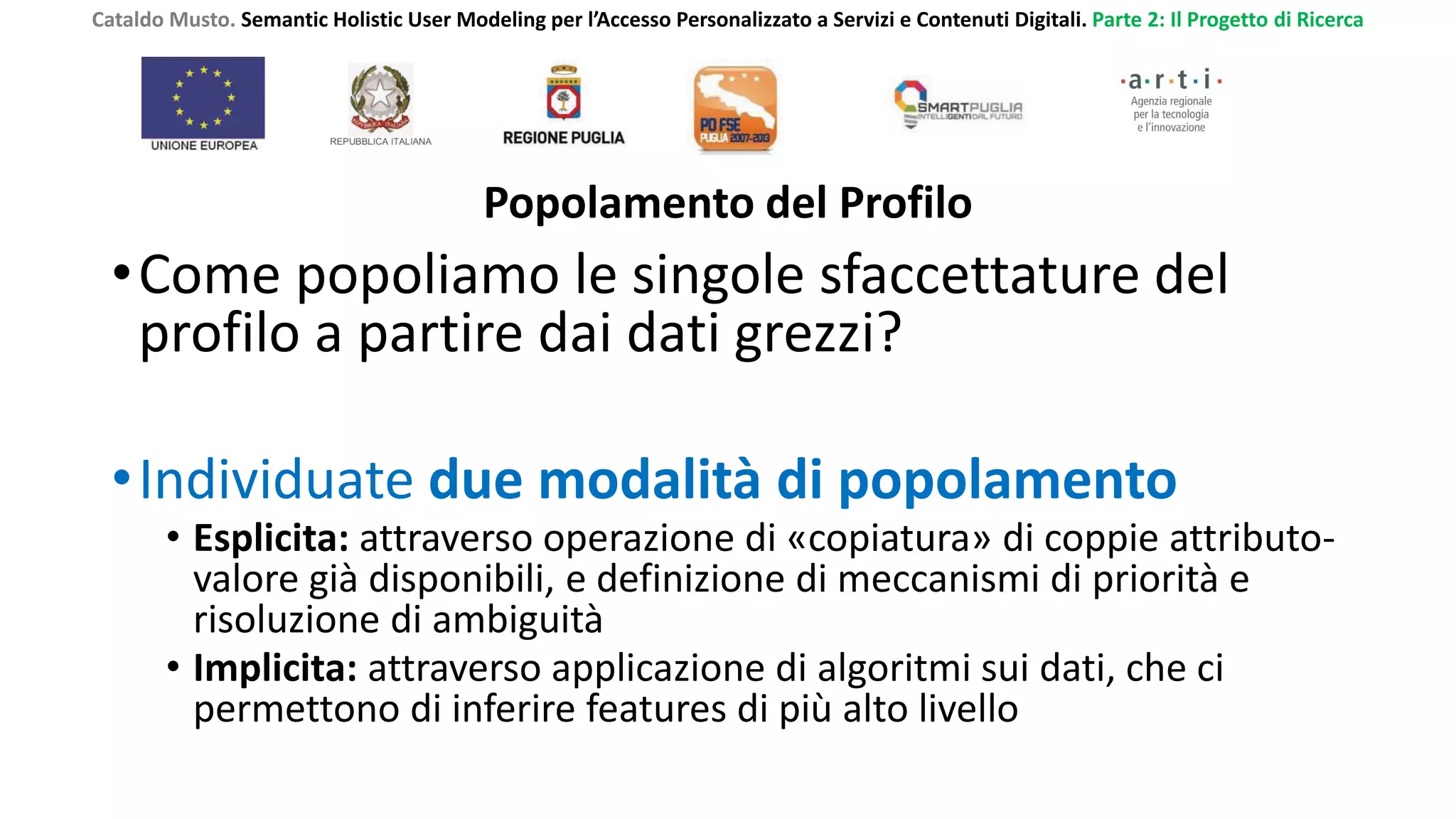 Cataldo Musto. Semantic Holistic User Modeling per l’Accesso Personalizzato a Servizi e Contenuti Digitali. Parte 2: Il Progetto di Ricerca
Popolamento del Profilo
•Come popoliamo le singole sfaccettature del
profilo a partire dai dati grezzi?
•Individuate due modalità di popolamento
• Esplicita: attraverso operazione di «copiatura» di coppie attributo-
valore già disponibili, e definizione di meccanismi di priorità e
risoluzione di ambiguità
• Implicita: attraverso applicazione di algoritmi sui dati, che ci
permettono di inferire features di più alto livello
 