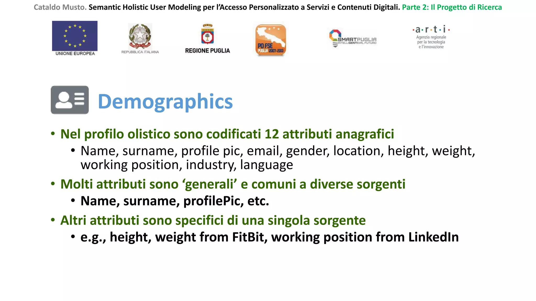 Cataldo Musto. Semantic Holistic User Modeling per l’Accesso Personalizzato a Servizi e Contenuti Digitali. Parte 2: Il Progetto di Ricerca
• Nel profilo olistico sono codificati 12 attributi anagrafici
• Name, surname, profile pic, email, gender, location, height, weight,
working position, industry, language
• Molti attributi sono ‘generali’ e comuni a diverse sorgenti
• Name, surname, profilePic, etc.
• Altri attributi sono specifici di una singola sorgente
• e.g., height, weight from FitBit, working position from LinkedIn
Demographics
 