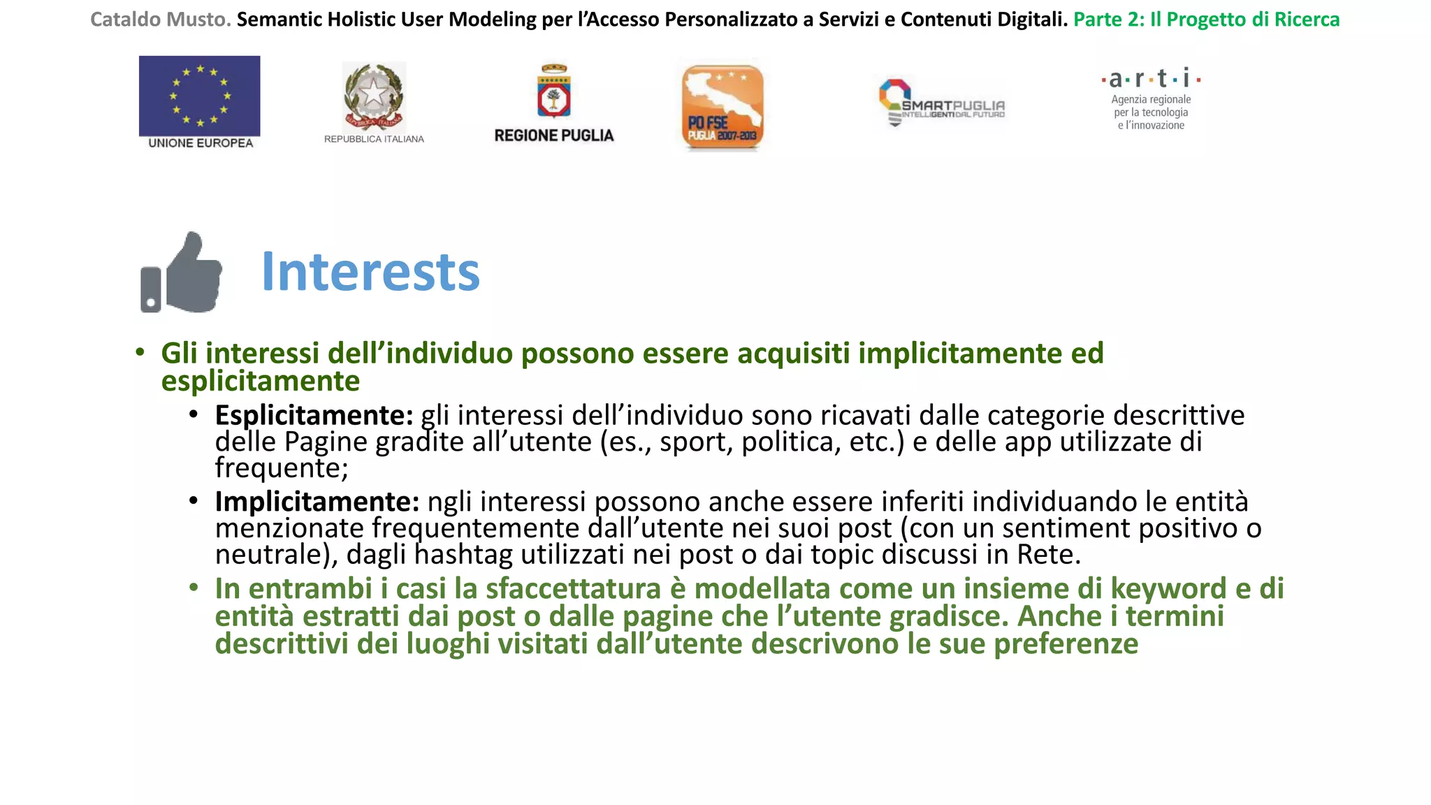Cataldo Musto. Semantic Holistic User Modeling per l’Accesso Personalizzato a Servizi e Contenuti Digitali. Parte 2: Il Progetto di Ricerca
Interests
• Gli interessi dell’individuo possono essere acquisiti implicitamente ed
esplicitamente
• Esplicitamente: gli interessi dell’individuo sono ricavati dalle categorie descrittive
delle Pagine gradite all’utente (es., sport, politica, etc.) e delle app utilizzate di
frequente;
• Implicitamente: ngli interessi possono anche essere inferiti individuando le entità
menzionate frequentemente dall’utente nei suoi post (con un sentiment positivo o
neutrale), dagli hashtag utilizzati nei post o dai topic discussi in Rete.
• In entrambi i casi la sfaccettatura è modellata come un insieme di keyword e di
entità estratti dai post o dalle pagine che l’utente gradisce. Anche i termini
descrittivi dei luoghi visitati dall’utente descrivono le sue preferenze
 