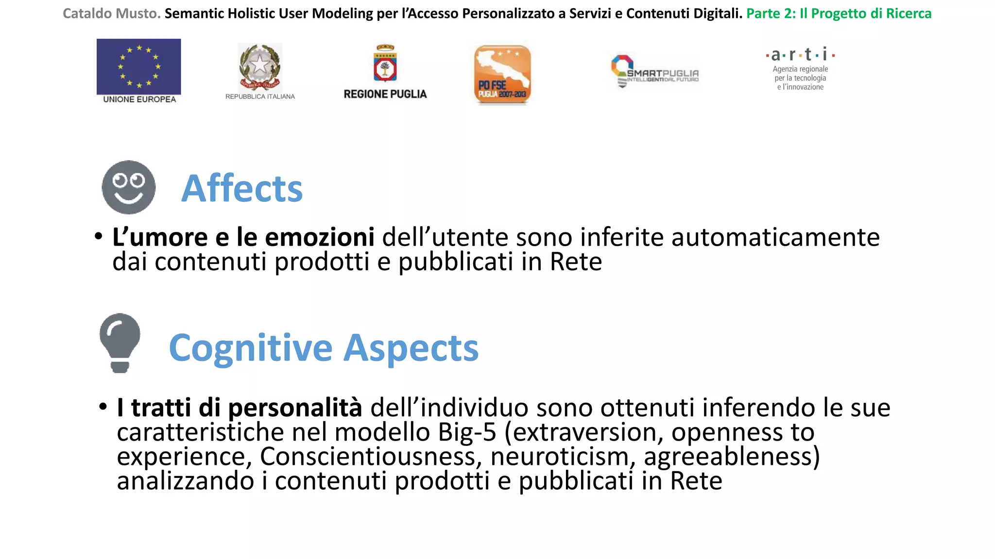 Cataldo Musto. Semantic Holistic User Modeling per l’Accesso Personalizzato a Servizi e Contenuti Digitali. Parte 2: Il Progetto di Ricerca
Affects
• L’umore e le emozioni dell’utente sono inferite automaticamente
dai contenuti prodotti e pubblicati in Rete
Cognitive Aspects
• I tratti di personalità dell’individuo sono ottenuti inferendo le sue
caratteristiche nel modello Big-5 (extraversion, openness to
experience, Conscientiousness, neuroticism, agreeableness)
analizzando i contenuti prodotti e pubblicati in Rete
 