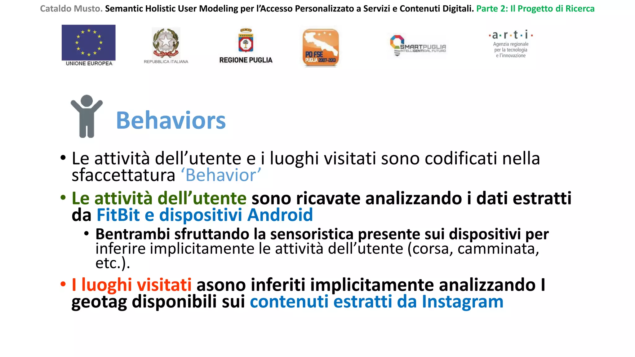 Cataldo Musto. Semantic Holistic User Modeling per l’Accesso Personalizzato a Servizi e Contenuti Digitali. Parte 2: Il Progetto di Ricerca
Behaviors
• Le attività dell’utente e i luoghi visitati sono codificati nella
sfaccettatura ‘Behavior’
• Le attività dell’utente sono ricavate analizzando i dati estratti
da FitBit e dispositivi Android
• Bentrambi sfruttando la sensoristica presente sui dispositivi per
inferire implicitamente le attività dell’utente (corsa, camminata,
etc.).
• I luoghi visitati asono inferiti implicitamente analizzando I
geotag disponibili sui contenuti estratti da Instagram
 