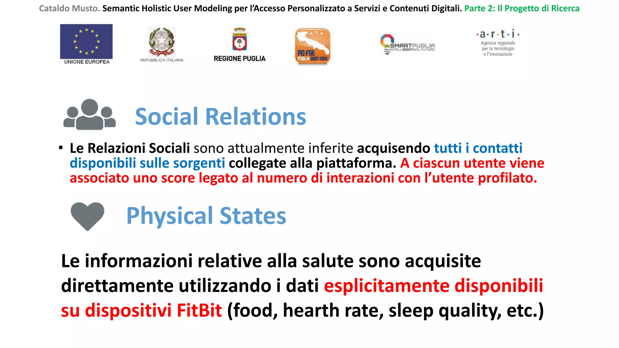 Cataldo Musto. Semantic Holistic User Modeling per l’Accesso Personalizzato a Servizi e Contenuti Digitali. Parte 2: Il Progetto di Ricerca
Social Relations
• Le Relazioni Sociali sono attualmente inferite acquisendo tutti i contatti
disponibili sulle sorgenti collegate alla piattaforma. A ciascun utente viene
associato uno score legato al numero di interazioni con l’utente profilato.
Physical States
Le informazioni relative alla salute sono acquisite
direttamente utilizzando i dati esplicitamente disponibili
su dispositivi FitBit (food, hearth rate, sleep quality, etc.)
 