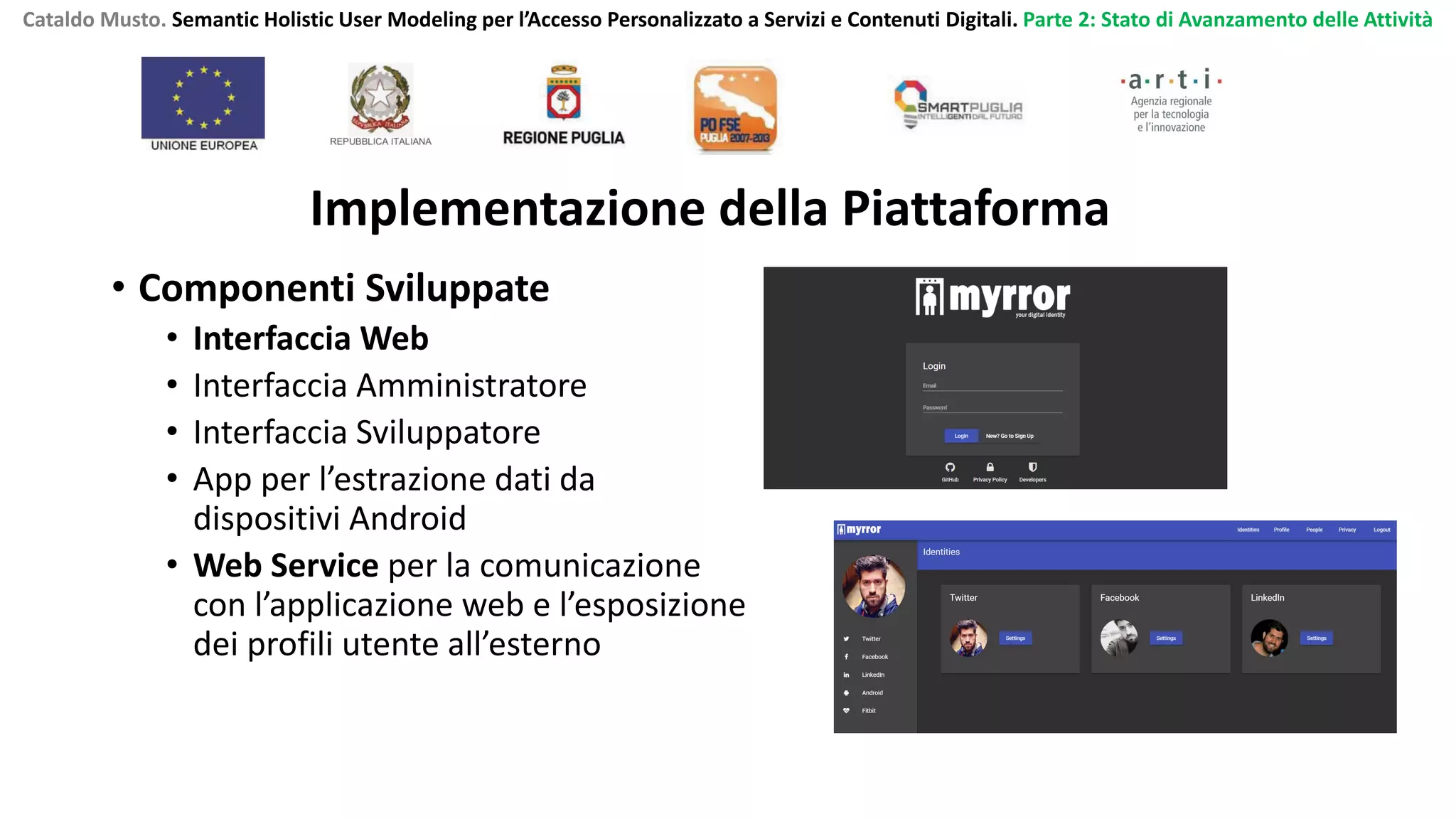 Cataldo Musto. Semantic Holistic User Modeling per l’Accesso Personalizzato a Servizi e Contenuti Digitali. Parte 2: Stato di Avanzamento delle Attività
Implementazione della Piattaforma
• Componenti Sviluppate
• Interfaccia Web
• Interfaccia Amministratore
• Interfaccia Sviluppatore
• App per l’estrazione dati da
dispositivi Android
• Web Service per la comunicazione
con l’applicazione web e l’esposizione
dei profili utente all’esterno
 