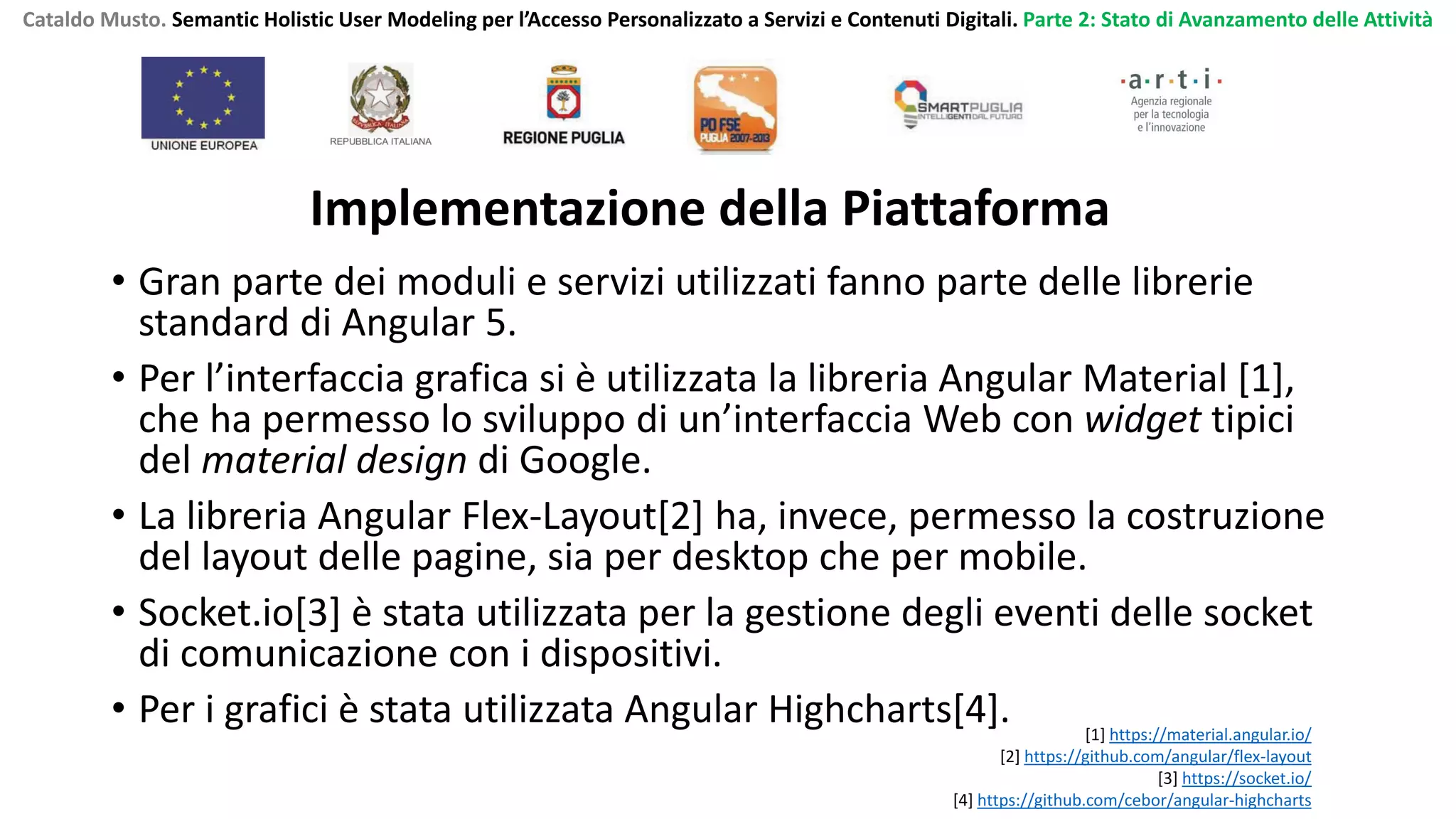 Cataldo Musto. Semantic Holistic User Modeling per l’Accesso Personalizzato a Servizi e Contenuti Digitali. Parte 2: Stato di Avanzamento delle Attività
• Gran parte dei moduli e servizi utilizzati fanno parte delle librerie
standard di Angular 5.
• Per l’interfaccia grafica si è utilizzata la libreria Angular Material [1],
che ha permesso lo sviluppo di un’interfaccia Web con widget tipici
del material design di Google.
• La libreria Angular Flex-Layout[2] ha, invece, permesso la costruzione
del layout delle pagine, sia per desktop che per mobile.
• Socket.io[3] è stata utilizzata per la gestione degli eventi delle socket
di comunicazione con i dispositivi.
• Per i grafici è stata utilizzata Angular Highcharts[4]. [1] https://material.angular.io/
[2] https://github.com/angular/flex-layout
[3] https://socket.io/
[4] https://github.com/cebor/angular-highcharts
Implementazione della Piattaforma
 