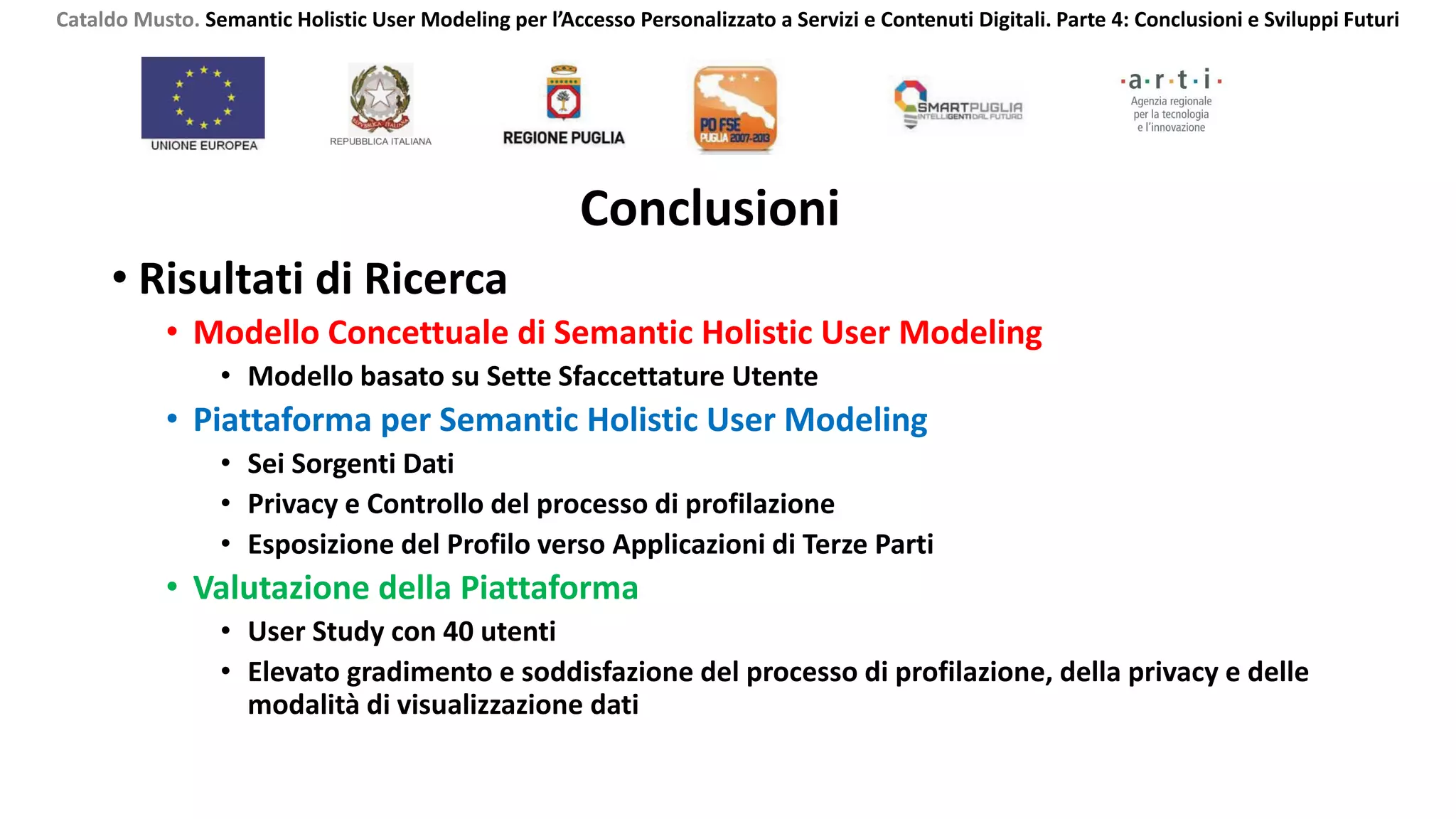 Conclusioni
• Risultati di Ricerca
• Modello Concettuale di Semantic Holistic User Modeling
• Modello basato su Sette Sfaccettature Utente
• Piattaforma per Semantic Holistic User Modeling
• Sei Sorgenti Dati
• Privacy e Controllo del processo di profilazione
• Esposizione del Profilo verso Applicazioni di Terze Parti
• Valutazione della Piattaforma
• User Study con 40 utenti
• Elevato gradimento e soddisfazione del processo di profilazione, della privacy e delle
modalità di visualizzazione dati
Cataldo Musto. Semantic Holistic User Modeling per l’Accesso Personalizzato a Servizi e Contenuti Digitali. Parte 4: Conclusioni e Sviluppi Futuri
 