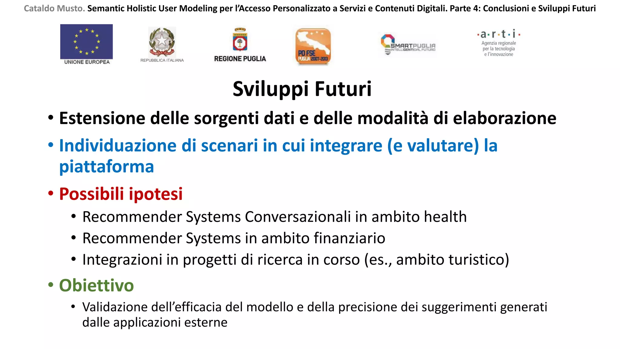 Sviluppi Futuri
• Estensione delle sorgenti dati e delle modalità di elaborazione
• Individuazione di scenari in cui integrare (e valutare) la
piattaforma
• Possibili ipotesi
• Recommender Systems Conversazionali in ambito health
• Recommender Systems in ambito finanziario
• Integrazioni in progetti di ricerca in corso (es., ambito turistico)
• Obiettivo
• Validazione dell’efficacia del modello e della precisione dei suggerimenti generati
dalle applicazioni esterne
Cataldo Musto. Semantic Holistic User Modeling per l’Accesso Personalizzato a Servizi e Contenuti Digitali. Parte 4: Conclusioni e Sviluppi Futuri
 