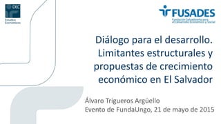 Diálogo para el desarrollo.
Limitantes estructurales y
propuestas de crecimiento
económico en El Salvador
Álvaro Trigueros Argüello
Evento de FundaUngo, 21 de mayo de 2015
 