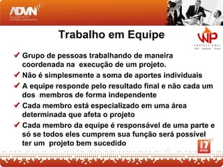 Trabalho em Equipe
 Grupo de pessoas trabalhando de maneira
  coordenada na execução de um projeto.
 Não é simplesmente a soma de aportes individuais
 A equipe responde pelo resultado final e não cada um
  dos membros de forma independente
 Cada membro está especializado em uma área
  determinada que afeta o projeto
 Cada membro da equipe é responsável de uma parte e
  só se todos eles cumprem sua função será possível
  ter um projeto bem sucedido
 