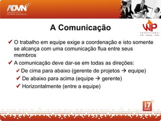 A Comunicação
 O trabalho em equipe exige a coordenação e isto somente
  se alcança com uma comunicação flua entre seus
  membros
 A comunicação deve dar-se em todas as direções:
    De cima para abaixo (gerente de projetos  equipe)
    De abaixo para acima (equipe  gerente)
    Horizontalmente (entre a equipe)
 