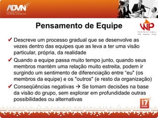 Pensamento de Equipe
 Descreve um processo gradual que se desenvolve as
  vezes dentro das equipes que as leva a ter uma visão
  particular, própria, da realidade
 Quando a equipe passa muito tempo junto, quando seus
  membros mantém uma relação muito estreita, podem ir
  surgindo um sentimento de diferenciação entre “eu" (os
  membros da equipe) e os "outros" (e resto da organização)
 Conseqüências negativas  Se tomam decisões na base
  da visão do grupo, sem explorar em profundidade outras
  possibilidades ou alternativas
 