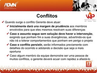 Conflitos
 Quando surge o conflito Gerente deve atuar:
    Inicialmente dará una margem de prudência aos membros
     envolvidos para que eles mesmos resolvam suas diferenças
    Caso o assunto segue sem solução deve haver a intervenção,
     exigindo que ponham fim a suas divergências, advertindo-os que
     não irá a tolerar comportamentos que ponham em perigo o projeto
    Caso o conflito persistir, serão informados previamente com
     detalhes do ocorrido e adotando a decisão que seja a mais
     oportuna
    Caso algum membro da equipe demonstre ser uma pessoa de
     muitos conflitos, o gerente deverá acuar com rapidez a afastá-lo
 