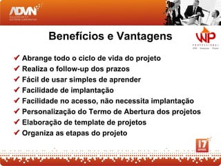 Benefícios e Vantagens
   Abrange todo o ciclo de vida do projeto
   Realiza o follow-up dos prazos
   Fácil de usar simples de aprender
   Facilidade de implantação
   Facilidade no acesso, não necessita implantação
   Personalização do Termo de Abertura dos projetos
   Elaboração de template de projetos
   Organiza as etapas do projeto
 