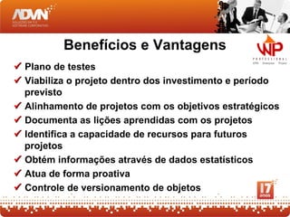 Benefícios e Vantagens
 Plano de testes
 Viabiliza o projeto dentro dos investimento e período
  previsto
 Alinhamento de projetos com os objetivos estratégicos
 Documenta as lições aprendidas com os projetos
 Identifica a capacidade de recursos para futuros
  projetos
 Obtém informações através de dados estatísticos
 Atua de forma proativa
 Controle de versionamento de objetos
 