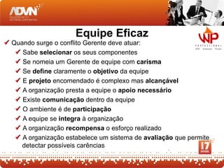 Equipe Eficaz
 Quando surge o conflito Gerente deve atuar:
    Sabe selecionar os seus componentes
    Se nomeia um Gerente de equipe com carisma
    Se define claramente o objetivo da equipe
    E projeto encomendado é complexo mas alcançável
    A organização presta a equipe o apoio necessário
    Existe comunicação dentro da equipe
    O ambiente é de participação
    A equipe se integra à organização
    A organização recompensa o esforço realizado
    A organização estabelece um sistema de avaliação que permite
     detectar possíveis carências
 