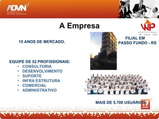 A Empresa
                                           FILIAL EM
    15 ANOS DE MERCADO.                 PASSO FUNDO - RS



EQUIPE DE 52 PROFISSIONAIS:
   • CONSULTORIA
   • DESENVOLVIMENTO
   • SUPORTE
   • INFRA ESTRUTURA
   • COMERCIAL
   • ADMINISTRATIVO


                              MAIS DE 5.700 USUÁRIOS
 