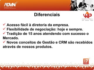 Diferenciais

 Acesso fácil à diretoria da empresa.
 Flexibilidade de negociação: hoje e sempre.
 Tradição de 15 anos atendendo com sucesso o
Mercado.
 Novos conceitos de Gestão e CRM são recebidos
através de nossos produtos.
 