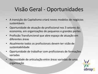 Visão Geral - Oportunidades
• A transição do Capitalismo criará novos modelos de negócios
  sustentáveis
• Oportunidade de atuação do profissional nos 3 setores da
  economia, em organizações de pequenos e grandes portes
• Profissão Transfuncional que abre espaço de atuação em
  diferentes áreas
• Atualmente todos os profissionais devem ter visão de
  sustentabilidade
• Oportunidade de trabalhar com profissionais de formações
  variadas
• Necessidade de articulação entre áreas variadas de uma
  organização
 