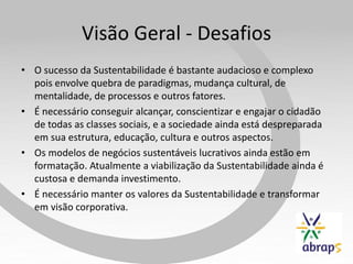 Visão Geral - Desafios
• O sucesso da Sustentabilidade é bastante audacioso e complexo
  pois envolve quebra de paradigmas, mudança cultural, de
  mentalidade, de processos e outros fatores.
• É necessário conseguir alcançar, conscientizar e engajar o cidadão
  de todas as classes sociais, e a sociedade ainda está despreparada
  em sua estrutura, educação, cultura e outros aspectos.
• Os modelos de negócios sustentáveis lucrativos ainda estão em
  formatação. Atualmente a viabilização da Sustentabilidade ainda é
  custosa e demanda investimento.
• É necessário manter os valores da Sustentabilidade e transformar
  em visão corporativa.
 