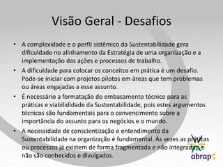 Visão Geral - Desafios
• A complexidade e o perfil sistêmico da Sustentabilidade gera
  dificuldade no alinhamento da Estratégia de uma organização e a
  implementação das ações e processos de trabalho.
• A dificuldade para colocar os conceitos em prática é um desafio.
  Pode-se iniciar com projetos pilotos em áreas que tem problemas
  ou áreas engajadas a esse assunto.
• É necessário a formatação do embasamento técnico para as
  práticas e viabilididade da Sustentabilidade, pois estes argumentos
  técnicos são fundamentais para o convencimento sobre a
  importância do assunto para os negócios e o mundo.
• A necessidade de conscientização e entendimento da
  Sustentabilidade na organização é fundamental. Às vezes as práticas
  ou processos já existem de forma fragmentada e não integradas, e
  não são conhecidos e divulgados.
 