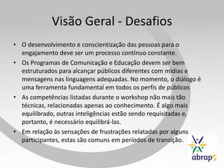 Visão Geral - Desafios
• O desenvolvimento e conscientização das pessoas para o
  engajamento deve ser um processo contínuo constante.
• Os Programas de Comunicação e Educação devem ser bem
  estruturados para alcançar públicos diferentes com mídias e
  mensagens nas linguagens adequadas. No momento, o diálogo é
  uma ferramenta fundamental em todos os perfis de públicos
• As competências listadas durante o workshop não mais tão
  técnicas, relacionadas apenas ao conhecimento. É algo mais
  equilibrado, outras inteligências estão sendo requisitadas e,
  portanto, é necessário equilibrá-las.
• Em relação às sensações de frustrações relatadas por alguns
  participantes, estas são comuns em períodos de transição.
 