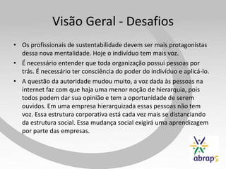 Visão Geral - Desafios
• Os profissionais de sustentabilidade devem ser mais protagonistas
  dessa nova mentalidade. Hoje o indivíduo tem mais voz.
• É necessário entender que toda organização possui pessoas por
  trás. É necessário ter consciência do poder do indivíduo e aplicá-lo.
• A questão da autoridade mudou muito, a voz dada às pessoas na
  internet faz com que haja uma menor noção de hierarquia, pois
  todos podem dar sua opinião e tem a oportunidade de serem
  ouvidos. Em uma empresa hierarquizada essas pessoas não tem
  voz. Essa estrutura corporativa está cada vez mais se distanciando
  da estrutura social. Essa mudança social exigirá uma aprendizagem
  por parte das empresas.
 