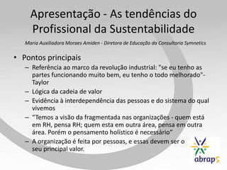 Apresentação - As tendências do
     Profissional da Sustentabilidade
   Maria Auxiliadora Moraes Amiden - Diretora de Educação da Consultoria Symnetics

• Pontos principais
   – Referência ao marco da revolução industrial: "se eu tenho as
     partes funcionando muito bem, eu tenho o todo melhorado"-
     Taylor
   – Lógica da cadeia de valor
   – Evidência à interdependência das pessoas e do sistema do qual
     vivemos
   – “Temos a visão da fragmentada nas organizações - quem está
     em RH, pensa RH; quem esta em outra área, pensa em outra
     área. Porém o pensamento holístico é necessário”
   – A organização é feita por pessoas, e essas devem ser o
     seu principal valor.
 