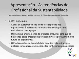 Apresentação - As tendências do
     Profissional da Sustentabilidade
   Maria Auxiliadora Moraes Amiden - Diretora de Educação da Consultoria Symnetics


• Pontos principais
   – A área de sustentabilidade ainda está separada nas
     organizações. É necessário ser mais ativa e dialogar sem
     radicalismos para agregar.
   – O Brasil vive um momento de protagonismo, mas será que os
     brasileiros estão preparados para assumir esse protagonismo do
     futuro do capitalismo?
   – O Profissional de sustentabilidade deve ter visão estratégica,
     dialogar com outas organizações e ter conhecimento do negocio
 