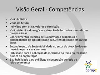 Visão Geral - Competências
•   Visão holística
•   Visão de futuro
•   Indivíduo com ética, valores e convicção
•   Visão sistêmica do negócio e atuação de forma transversal com
    diversas áreas
•   Conhecimentos técnicos de sua formação acadêmica e
    entendimento da aplicabilidade da Sustentabilidade em outras
    áreas
•   Entendimento da Sustentabilidade no setor de atuação do seu
    negócio e para a sua empresa
•   Habilidade para a aplicação do idealismo do tema na realidade
    prática da organização
•   Boa habilidade para o diálogo e construção de rede de
    relacionamentos
 